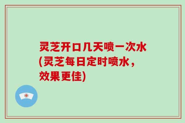 灵芝开口几天喷一次水(灵芝每日定时喷水，效果更佳)