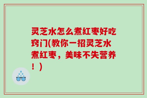 灵芝水怎么煮红枣好吃窍门(教你一招灵芝水煮红枣，美味不失营养！)