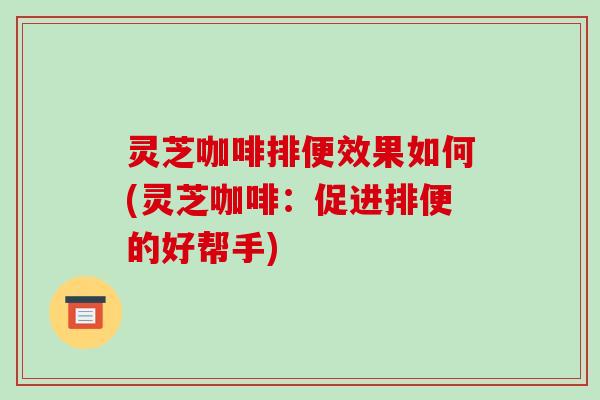 灵芝咖啡排便效果如何(灵芝咖啡：促进排便的好帮手)