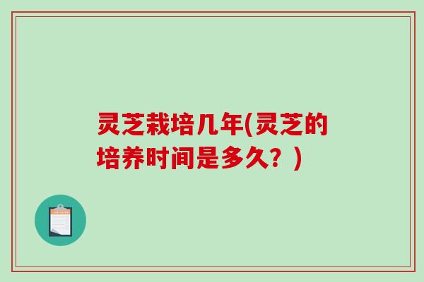 灵芝栽培几年(灵芝的培养时间是多久？)