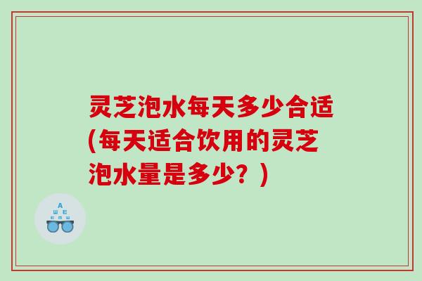 灵芝泡水每天多少合适(每天适合饮用的灵芝泡水量是多少?) 灵芝泡水每天多少合适(每天适合饮用的灵芝泡水量是多少?)