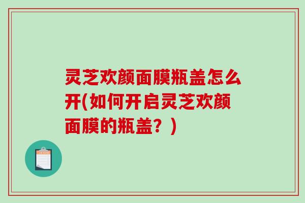 灵芝欢颜面膜瓶盖怎么开(如何开启灵芝欢颜面膜的瓶盖？)
