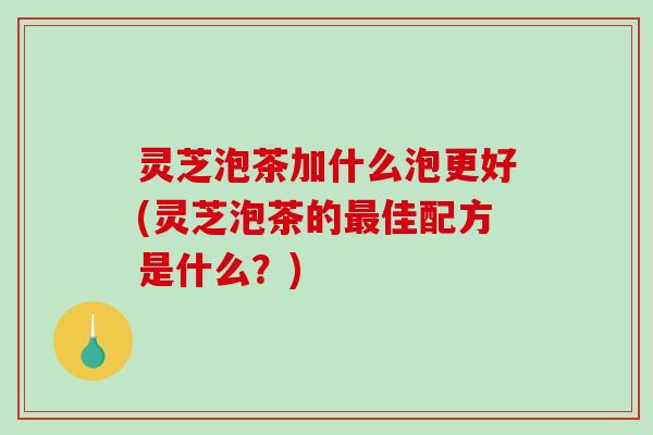 灵芝泡茶加什么泡更好(灵芝泡茶的佳配方是什么？)