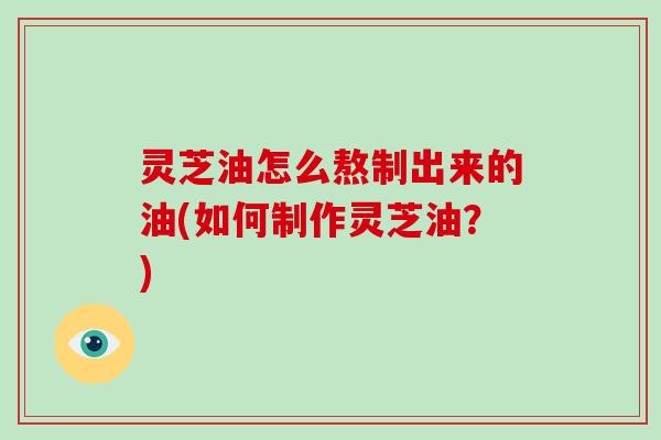 灵芝油怎么熬制出来的油(如何制作灵芝油？)