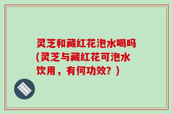 灵芝和藏红花泡水喝吗(灵芝与藏红花可泡水饮用，有何功效？)