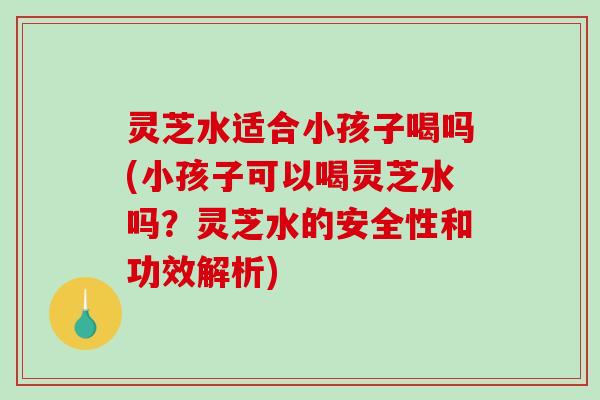 灵芝水适合小孩子喝吗(小孩子可以喝灵芝水吗？灵芝水的安全性和功效解析)