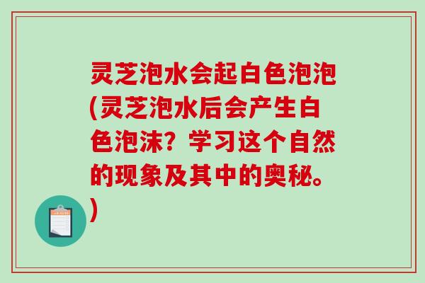 灵芝泡水会起白色泡泡(灵芝泡水后会产生白色泡沫？学习这个自然的现象及其中的奥秘。)