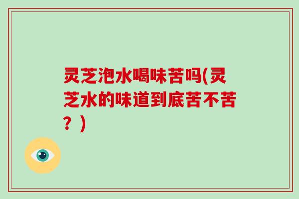 灵芝泡水喝味苦吗(灵芝水的味道到底苦不苦？)