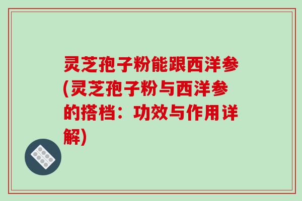 灵芝孢子粉能跟西洋参(灵芝孢子粉与西洋参的搭档：功效与作用详解)