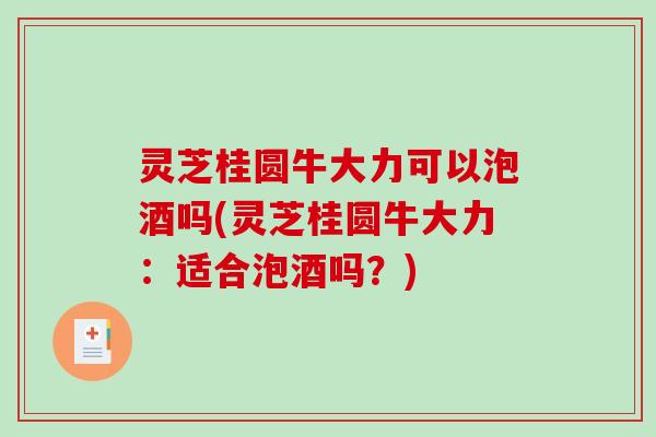 灵芝桂圆牛大力可以泡酒吗(灵芝桂圆牛大力：适合泡酒吗？)
