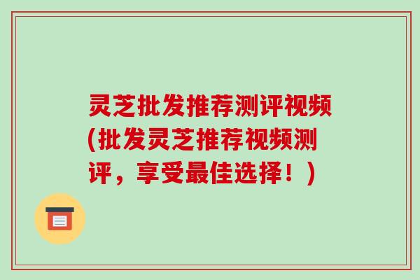 灵芝批发推荐测评视频(批发灵芝推荐视频测评，享受佳选择！)