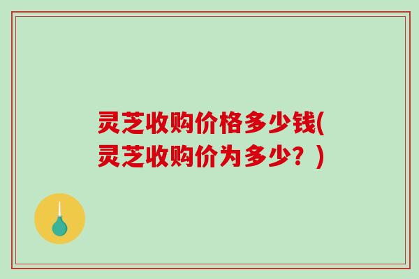 灵芝收购价格多少钱(灵芝收购价为多少？)