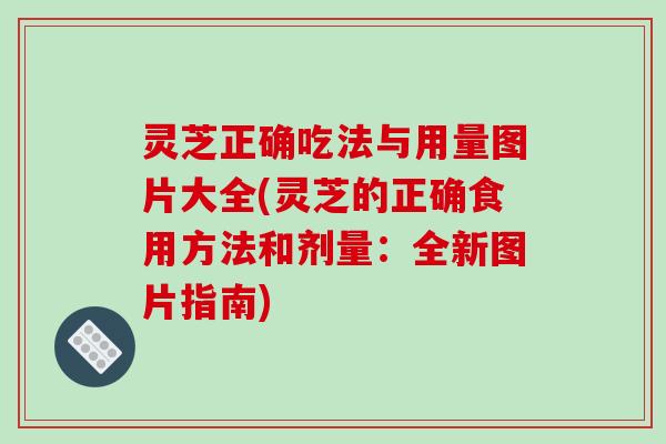 灵芝正确吃法与用量图片大全(灵芝的正确食用方法和剂量：全新图片指南)