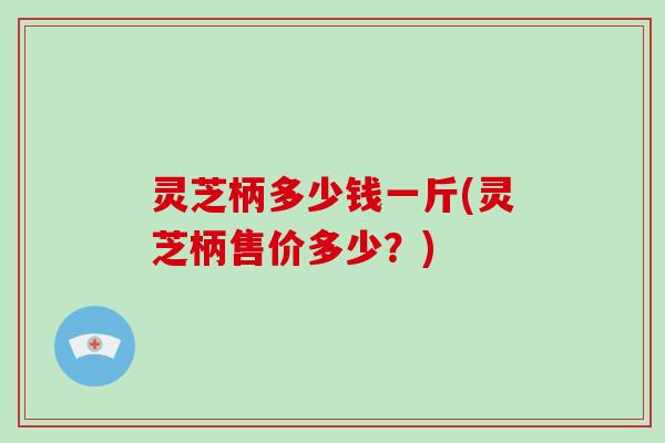 灵芝柄多少钱一斤(灵芝柄售价多少？)