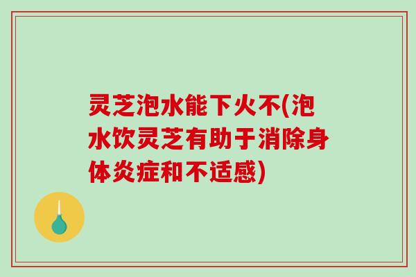 灵芝泡水能下火不(泡水饮灵芝有助于消除身体炎症和不适感)
