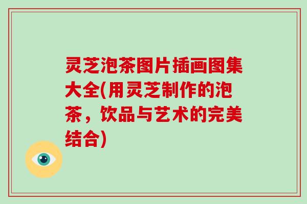灵芝泡茶图片插画图集大全(用灵芝制作的泡茶，饮品与艺术的完美结合)