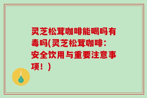 灵芝松茸咖啡能喝吗有毒吗(灵芝松茸咖啡：安全饮用与重要注意事项！)