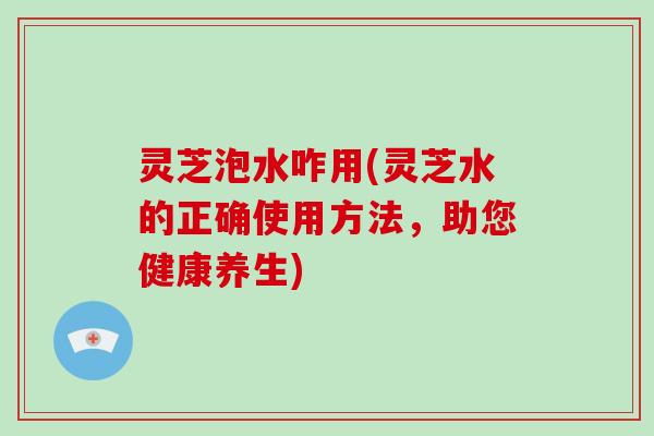 灵芝泡水咋用(灵芝水的正确使用方法，助您健康养生)
