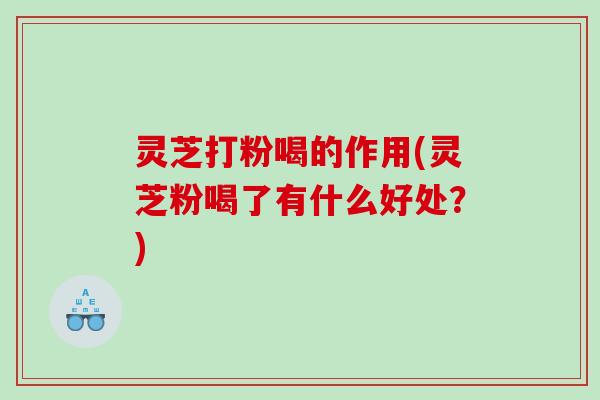 灵芝打粉喝的作用(灵芝粉喝了有什么好处？)