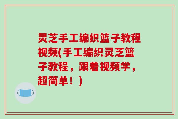 灵芝手工编织篮子教程视频(手工编织灵芝篮子教程，跟着视频学，超简单！)