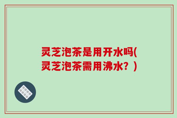 灵芝泡茶是用开水吗(灵芝泡茶需用沸水？)
