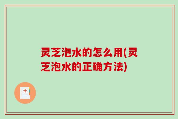 灵芝泡水的怎么用(灵芝泡水的正确方法)