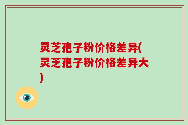 灵芝孢子粉价格差异(灵芝孢子粉价格差异大)