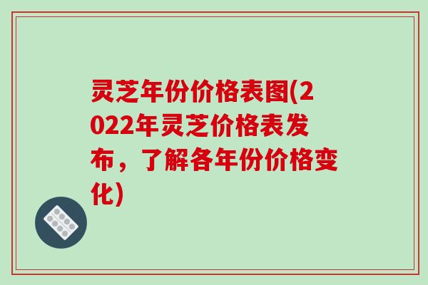 灵芝年份价格表图(2022年灵芝价格表发布，了解各年份价格变化)