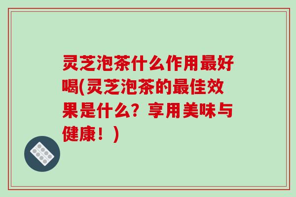 灵芝泡茶什么作用最好喝(灵芝泡茶的最佳效果是什么？享用美味与健康！)