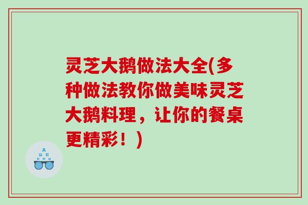 灵芝大鹅做法大全(多种做法教你做美味灵芝大鹅料理，让你的餐桌更精彩！)