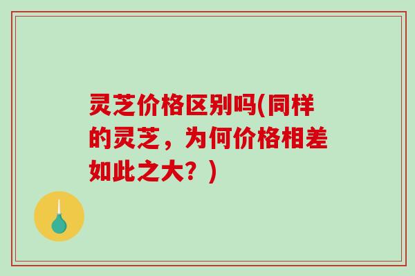 灵芝价格区别吗(同样的灵芝，为何价格相差如此之大？)