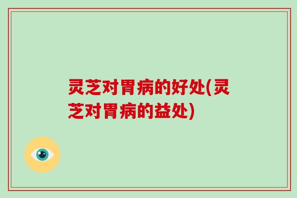 灵芝对胃的好处(灵芝对胃的益处)