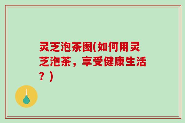 灵芝泡茶图(如何用灵芝泡茶，享受健康生活？)