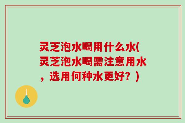 灵芝泡水喝用什么水(灵芝泡水喝需注意用水，选用何种水更好？)