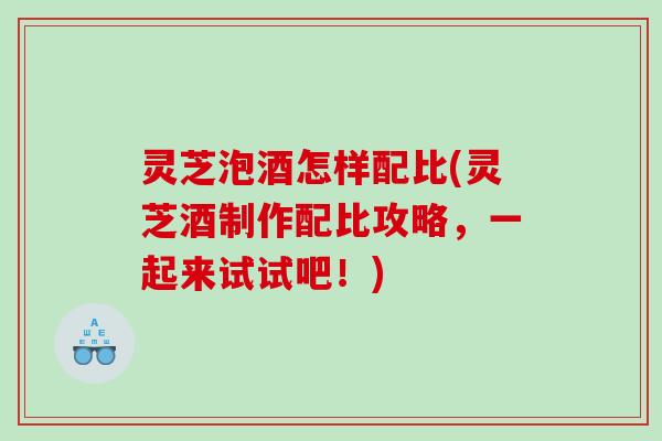 灵芝泡酒怎样配比(灵芝酒制作配比攻略,一起来试试吧!) 灵芝泡酒怎样配比(灵芝酒制作配比攻略,一起来试试吧!)