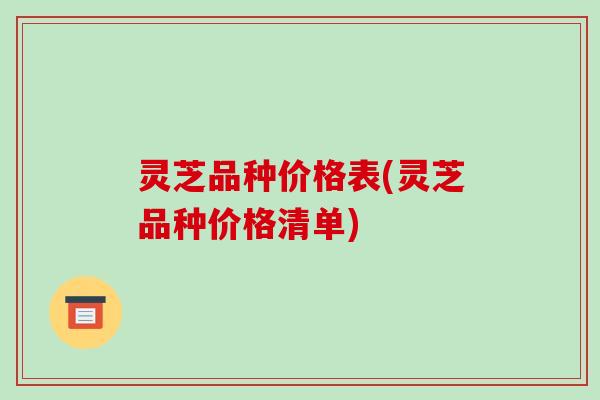 灵芝品种价格表(灵芝品种价格清单)
