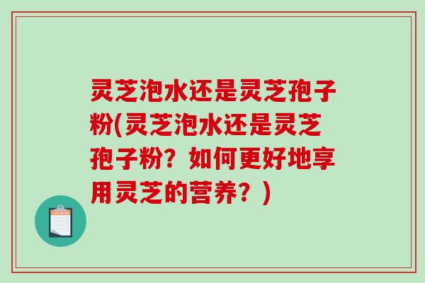 灵芝泡水还是灵芝孢子粉(灵芝泡水还是灵芝孢子粉？如何更好地享用灵芝的营养？)