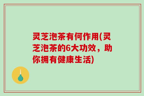 灵芝泡茶有何作用(灵芝泡茶的6大功效，助你拥有健康生活)