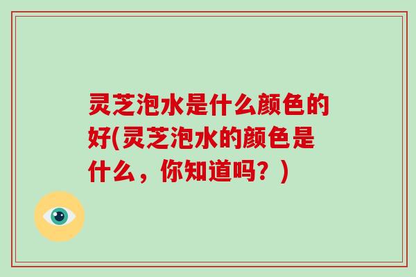 灵芝泡水是什么颜色的好(灵芝泡水的颜色是什么，你知道吗？)