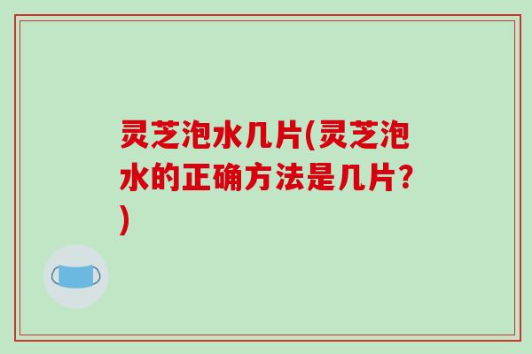 灵芝泡水几片(灵芝泡水的正确方法是几片?) 灵芝泡水几片(灵芝泡水的正确方法是几片?)