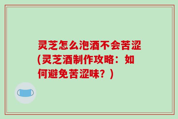 灵芝怎么泡酒不会苦涩(灵芝酒制作攻略：如何避免苦涩味？)