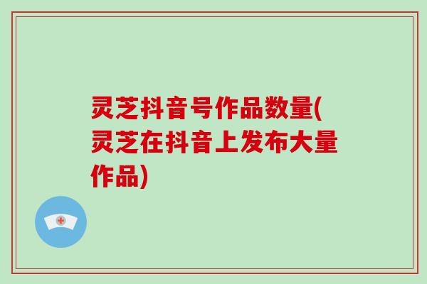 灵芝抖音号作品数量(灵芝在抖音上发布大量作品) 灵芝抖音号作品数量(灵芝在抖音上发布大量作品)