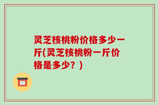 灵芝核桃粉价格多少一斤(灵芝核桃粉一斤价格是多少?) 灵芝核桃粉价格多少一斤(灵芝核桃粉一斤价格是多少?)