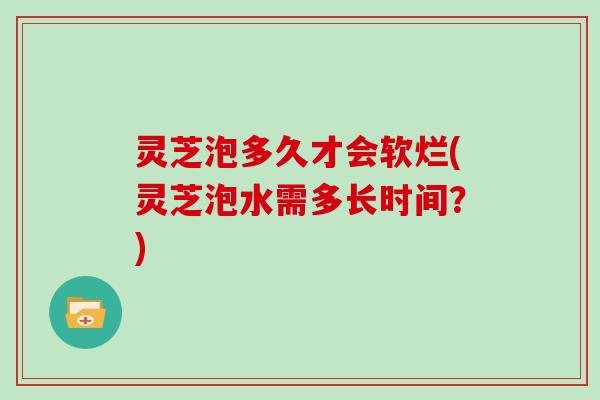 灵芝泡多久才会软烂(灵芝泡水需多长时间？)
