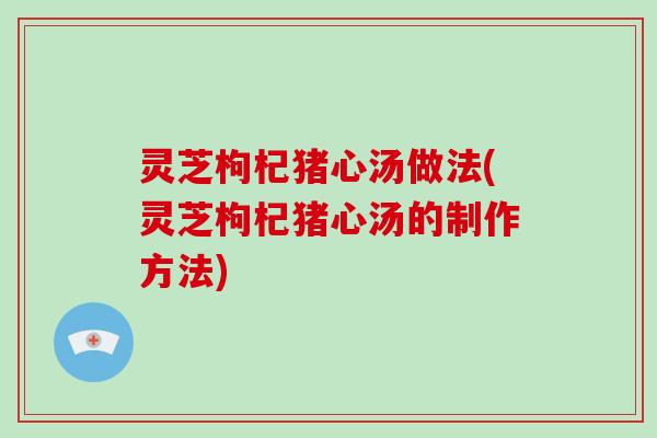 灵芝枸杞猪心汤做法(灵芝枸杞猪心汤的制作方法) 灵芝枸杞猪心汤做法(灵芝枸杞猪心汤的制作方法)