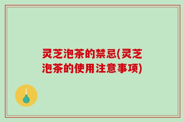 灵芝泡茶的禁忌(灵芝泡茶的使用注意事项)
