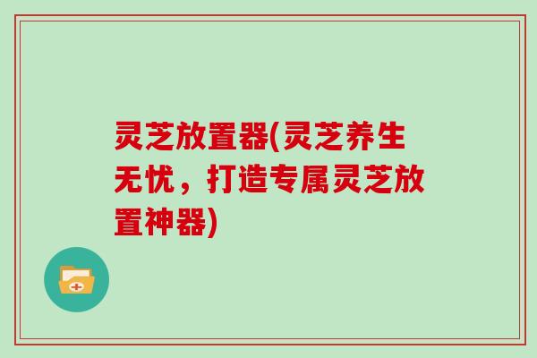 灵芝放置器(灵芝养生无忧，打造专属灵芝放置神器)