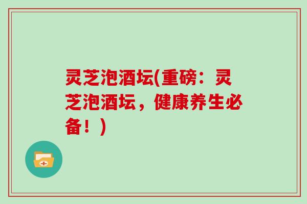 灵芝泡酒坛(重磅：灵芝泡酒坛，健康养生必备！)