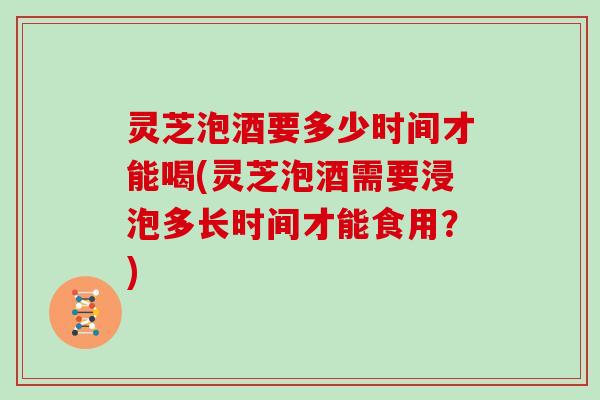 灵芝泡酒要多少时间才能喝(灵芝泡酒需要浸泡多长时间才能食用？)