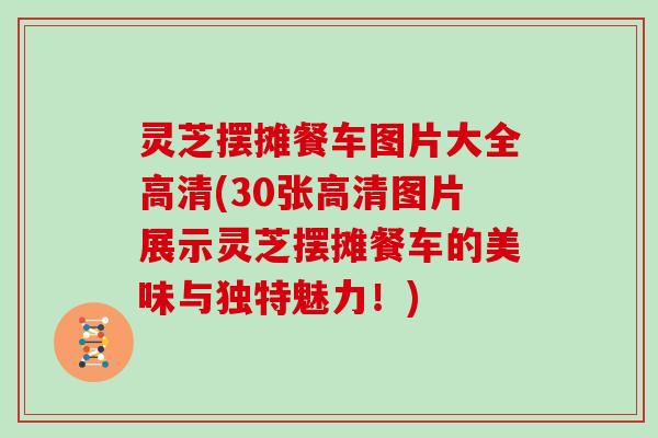 灵芝摆摊餐车图片大全高清(30张高清图片展示灵芝摆摊餐车的美味与独特魅力！)